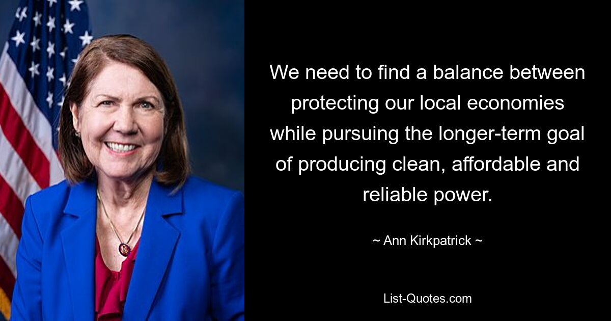 We need to find a balance between protecting our local economies while pursuing the longer-term goal of producing clean, affordable and reliable power. — © Ann Kirkpatrick