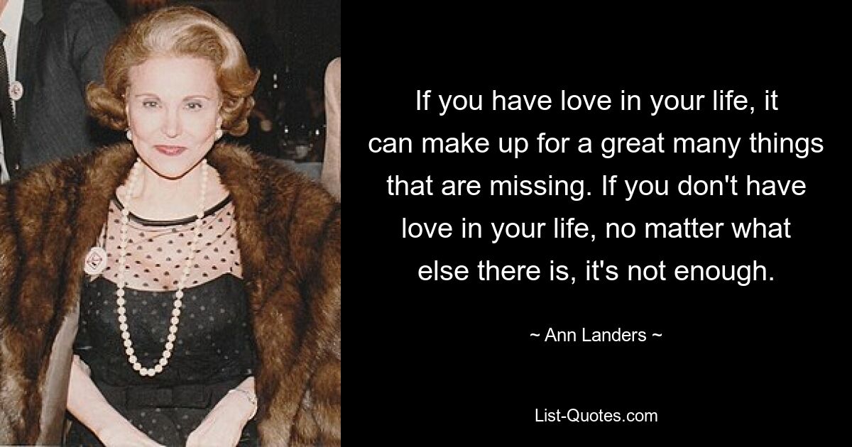 If you have love in your life, it can make up for a great many things that are missing. If you don't have love in your life, no matter what else there is, it's not enough. — © Ann Landers