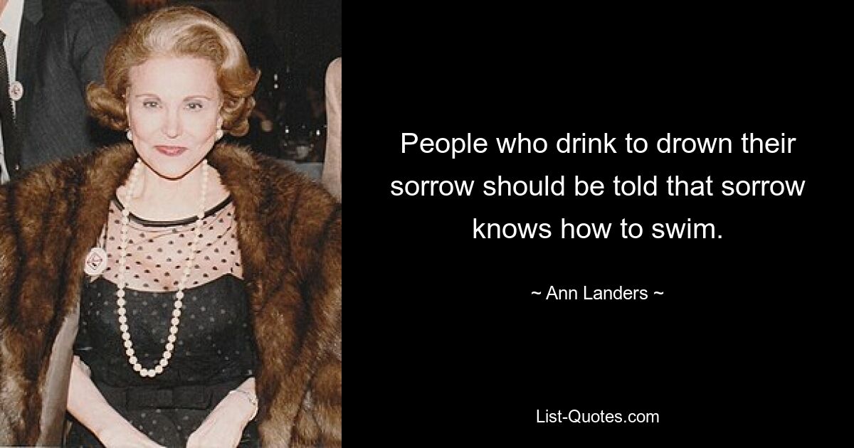 People who drink to drown their sorrow should be told that sorrow knows how to swim. — © Ann Landers