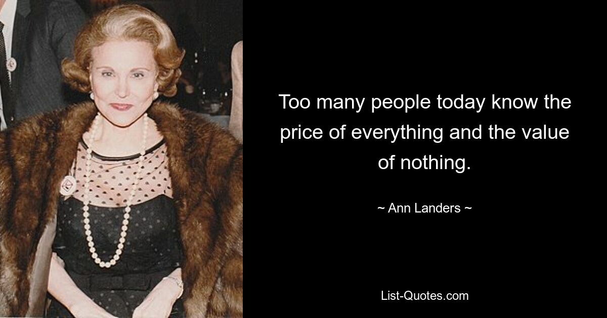 Too many people today know the price of everything and the value of nothing. — © Ann Landers