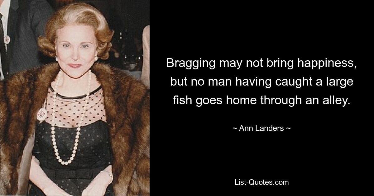 Bragging may not bring happiness, but no man having caught a large fish goes home through an alley. — © Ann Landers