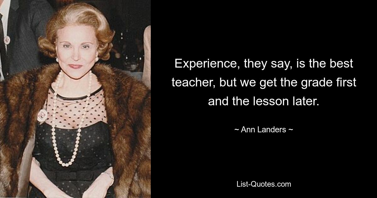 Experience, they say, is the best teacher, but we get the grade first and the lesson later. — © Ann Landers