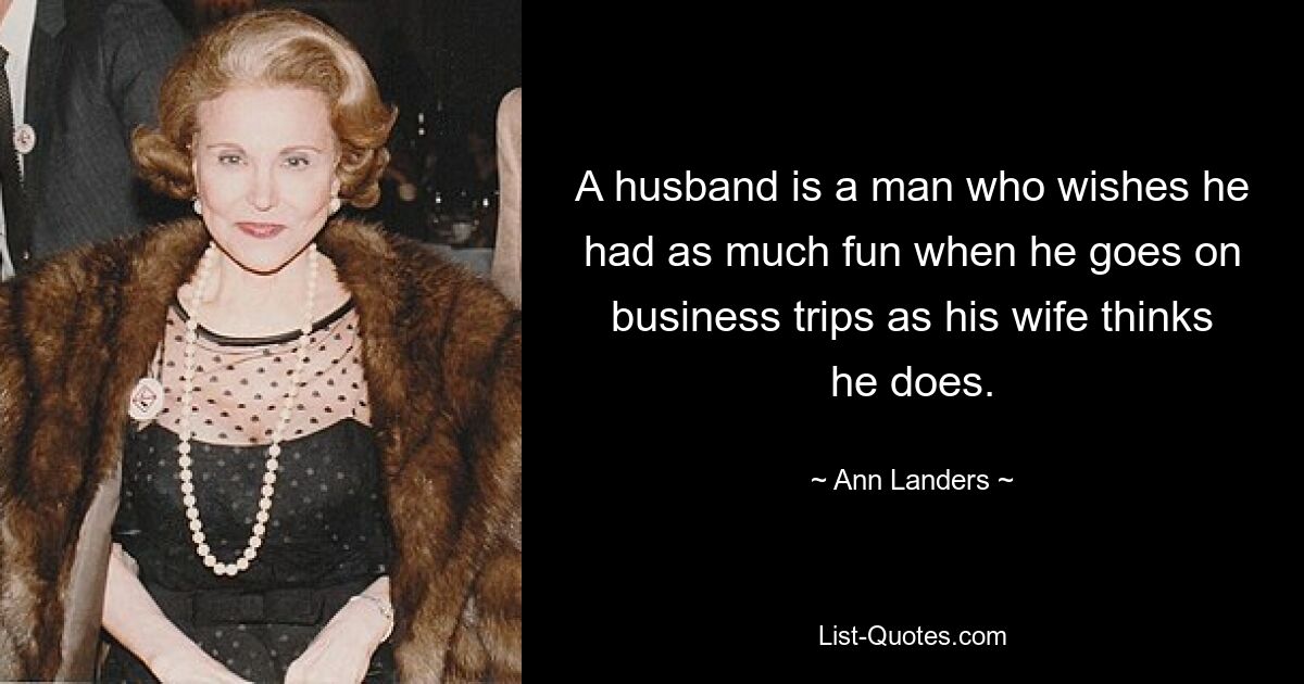 A husband is a man who wishes he had as much fun when he goes on business trips as his wife thinks he does. — © Ann Landers