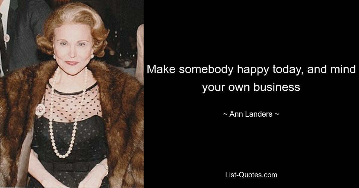 Make somebody happy today, and mind your own business — © Ann Landers