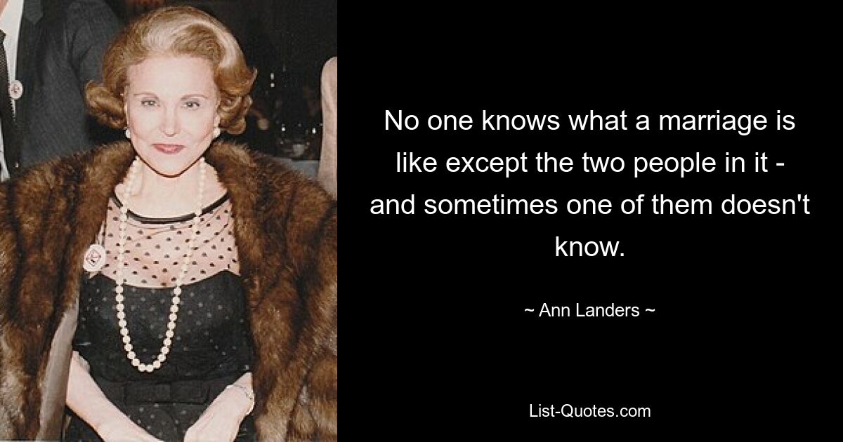 No one knows what a marriage is like except the two people in it - and sometimes one of them doesn't know. — © Ann Landers