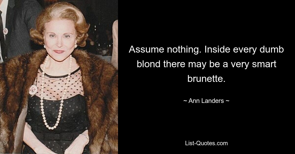 Assume nothing. Inside every dumb blond there may be a very smart brunette. — © Ann Landers