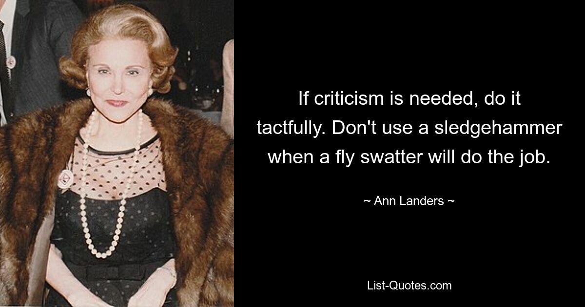 If criticism is needed, do it tactfully. Don't use a sledgehammer when a fly swatter will do the job. — © Ann Landers