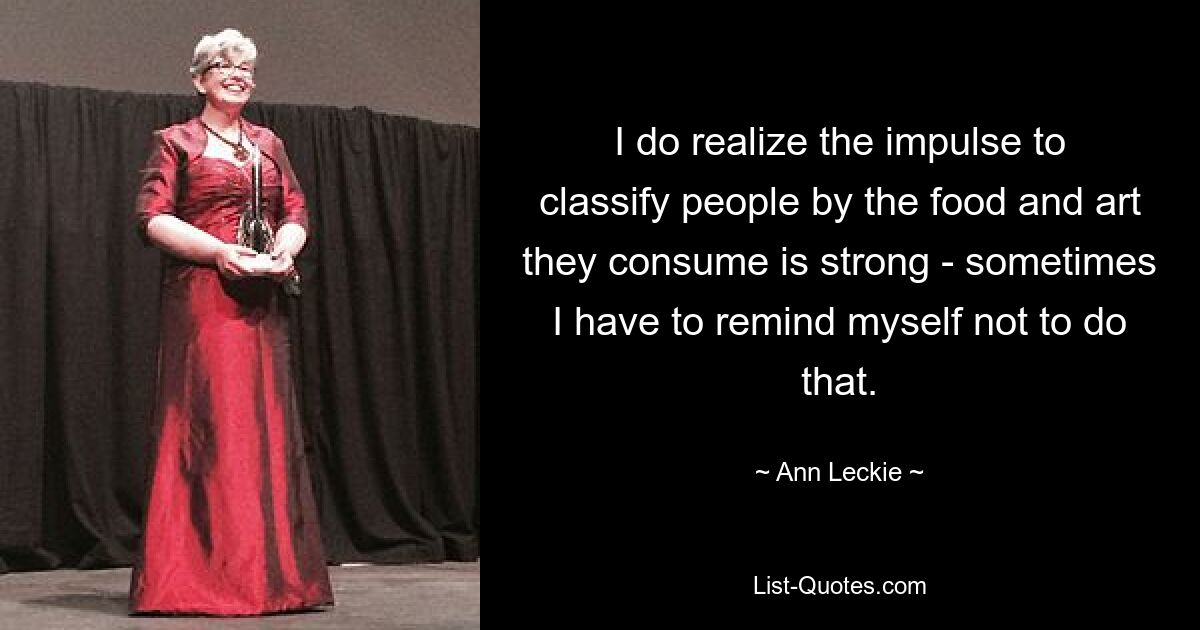 I do realize the impulse to classify people by the food and art they consume is strong - sometimes I have to remind myself not to do that. — © Ann Leckie