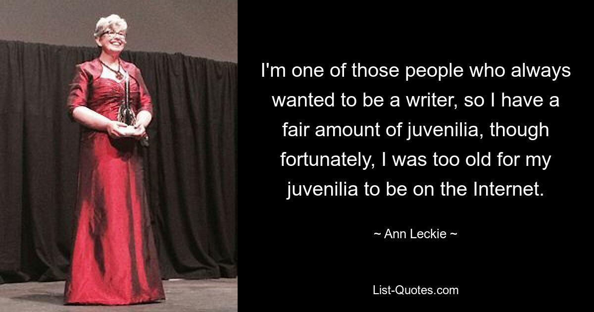 I'm one of those people who always wanted to be a writer, so I have a fair amount of juvenilia, though fortunately, I was too old for my juvenilia to be on the Internet. — © Ann Leckie