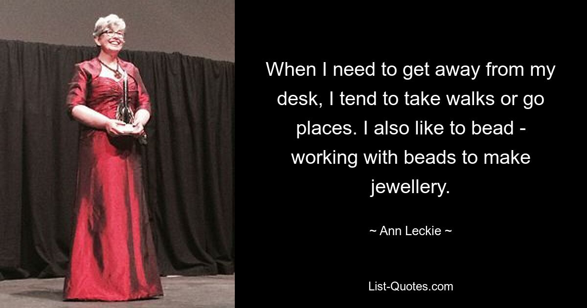 When I need to get away from my desk, I tend to take walks or go places. I also like to bead - working with beads to make jewellery. — © Ann Leckie