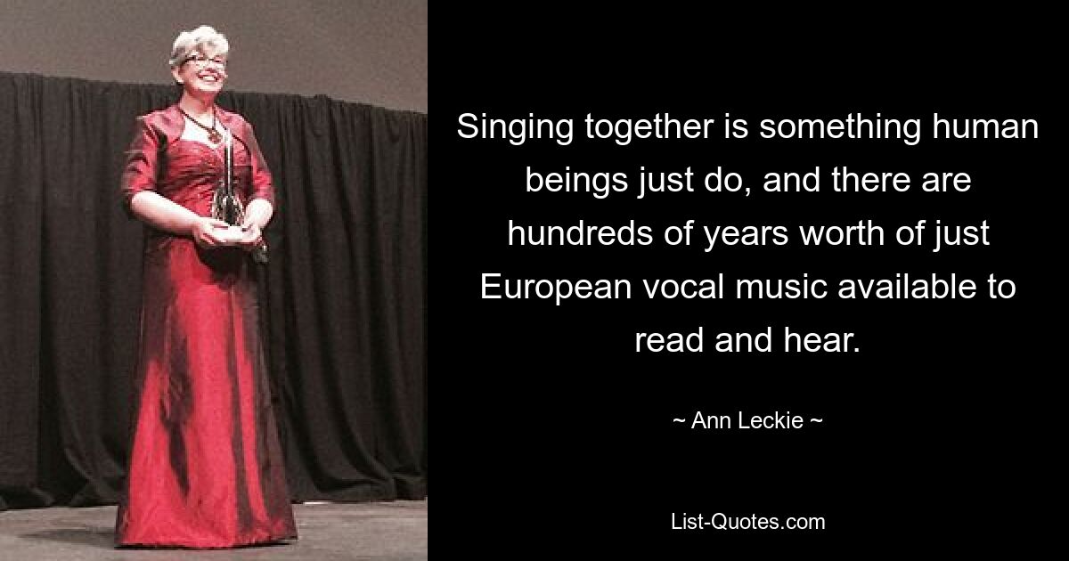 Singing together is something human beings just do, and there are hundreds of years worth of just European vocal music available to read and hear. — © Ann Leckie