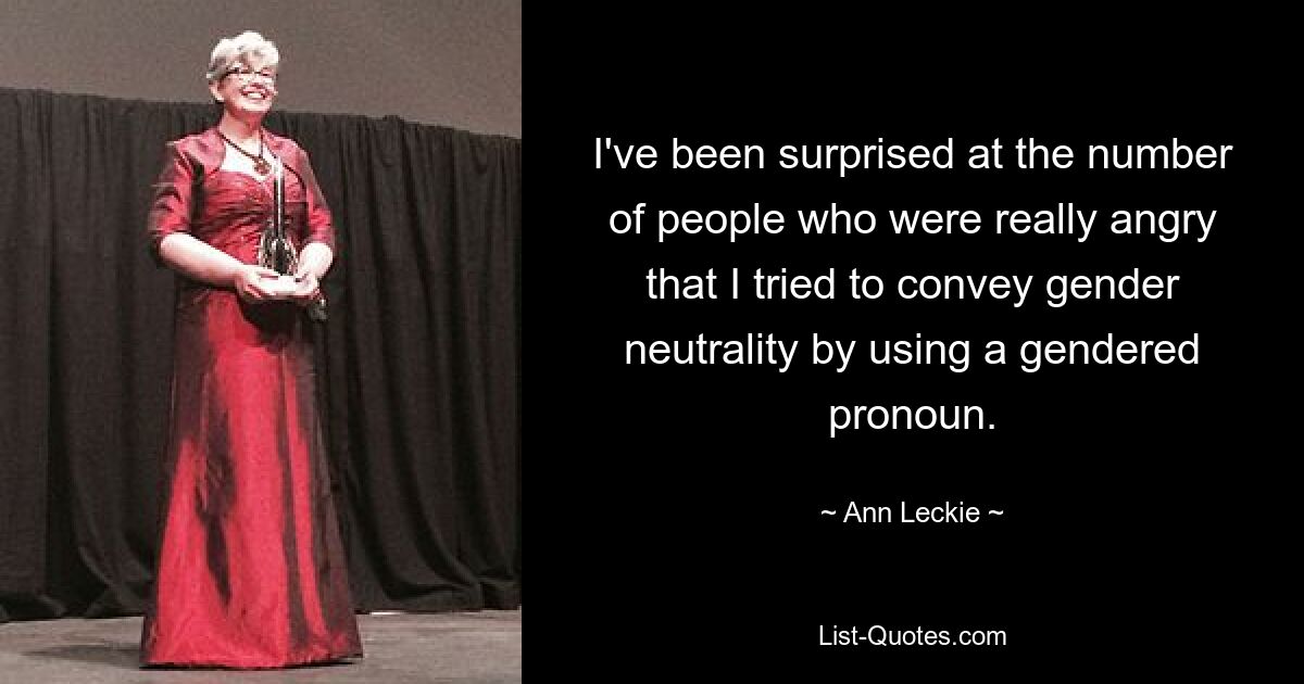 I've been surprised at the number of people who were really angry that I tried to convey gender neutrality by using a gendered pronoun. — © Ann Leckie