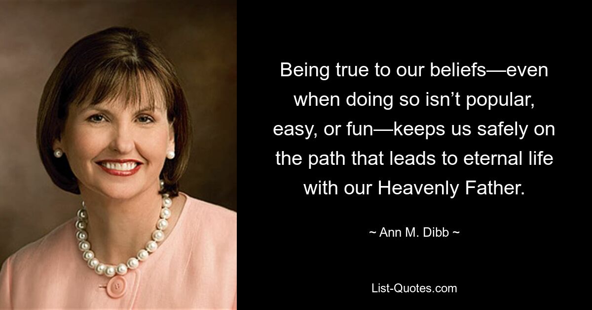 Being true to our beliefs—even when doing so isn’t popular, easy, or fun—keeps us safely on the path that leads to eternal life with our Heavenly Father. — © Ann M. Dibb