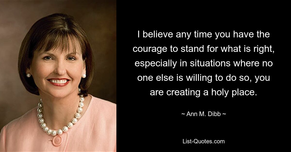 I believe any time you have the courage to stand for what is right, especially in situations where no one else is willing to do so, you are creating a holy place. — © Ann M. Dibb