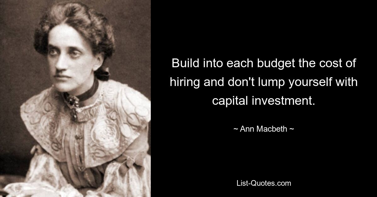 Build into each budget the cost of hiring and don't lump yourself with capital investment. — © Ann Macbeth