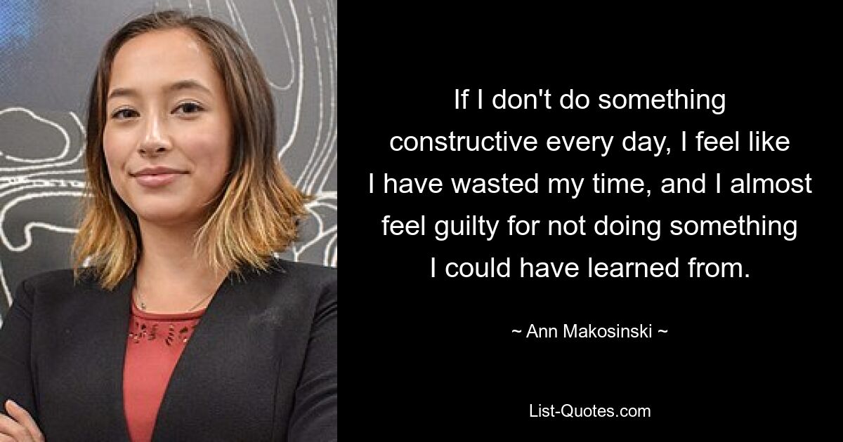 If I don't do something constructive every day, I feel like I have wasted my time, and I almost feel guilty for not doing something I could have learned from. — © Ann Makosinski