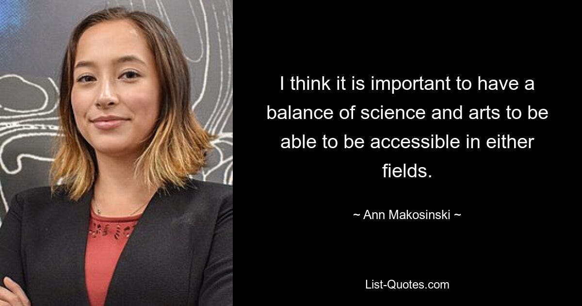 I think it is important to have a balance of science and arts to be able to be accessible in either fields. — © Ann Makosinski