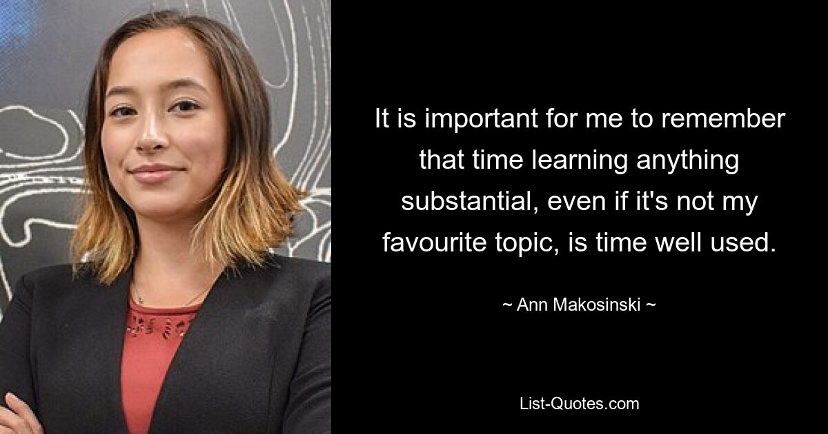 It is important for me to remember that time learning anything substantial, even if it's not my favourite topic, is time well used. — © Ann Makosinski