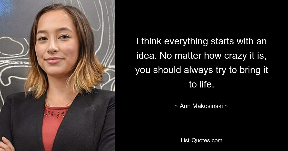 I think everything starts with an idea. No matter how crazy it is, you should always try to bring it to life. — © Ann Makosinski