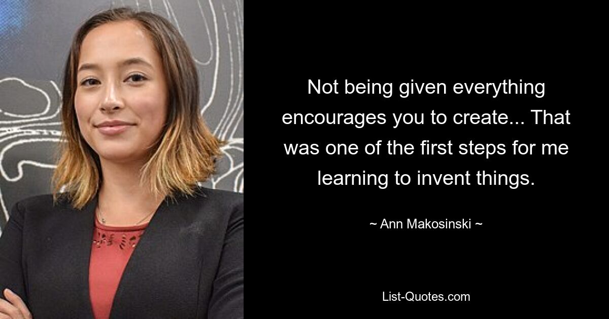 Not being given everything encourages you to create... That was one of the first steps for me learning to invent things. — © Ann Makosinski