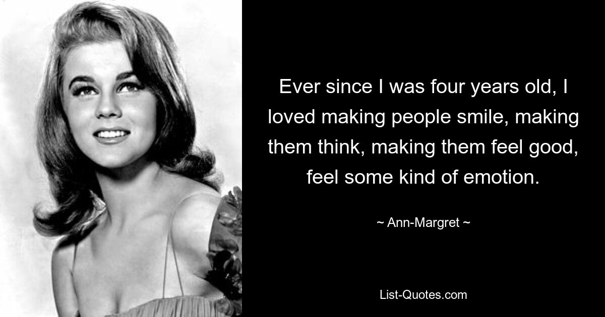 Ever since I was four years old, I loved making people smile, making them think, making them feel good, feel some kind of emotion. — © Ann-Margret