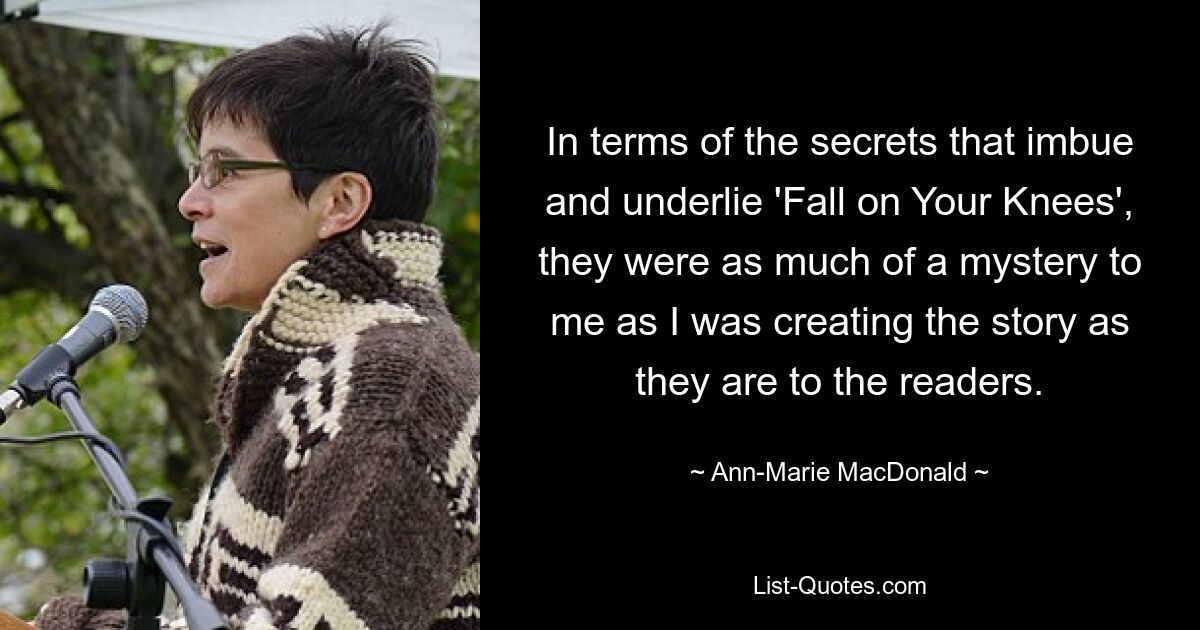 In terms of the secrets that imbue and underlie 'Fall on Your Knees', they were as much of a mystery to me as I was creating the story as they are to the readers. — © Ann-Marie MacDonald