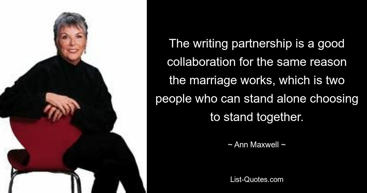 Die Schreibpartnerschaft ist aus dem gleichen Grund eine gute Zusammenarbeit wie die Ehe, nämlich dass zwei Menschen, die für sich allein stehen können, sich dafür entscheiden, zusammenzustehen. — © Ann Maxwell