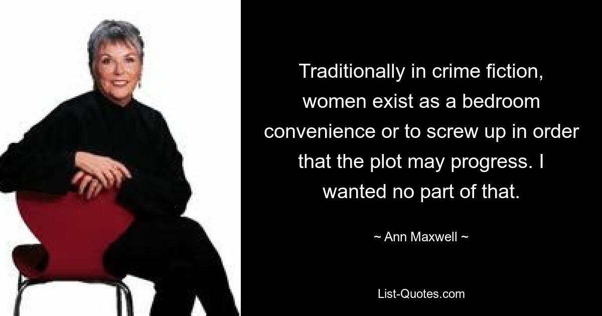 Traditionally in crime fiction, women exist as a bedroom convenience or to screw up in order that the plot may progress. I wanted no part of that. — © Ann Maxwell