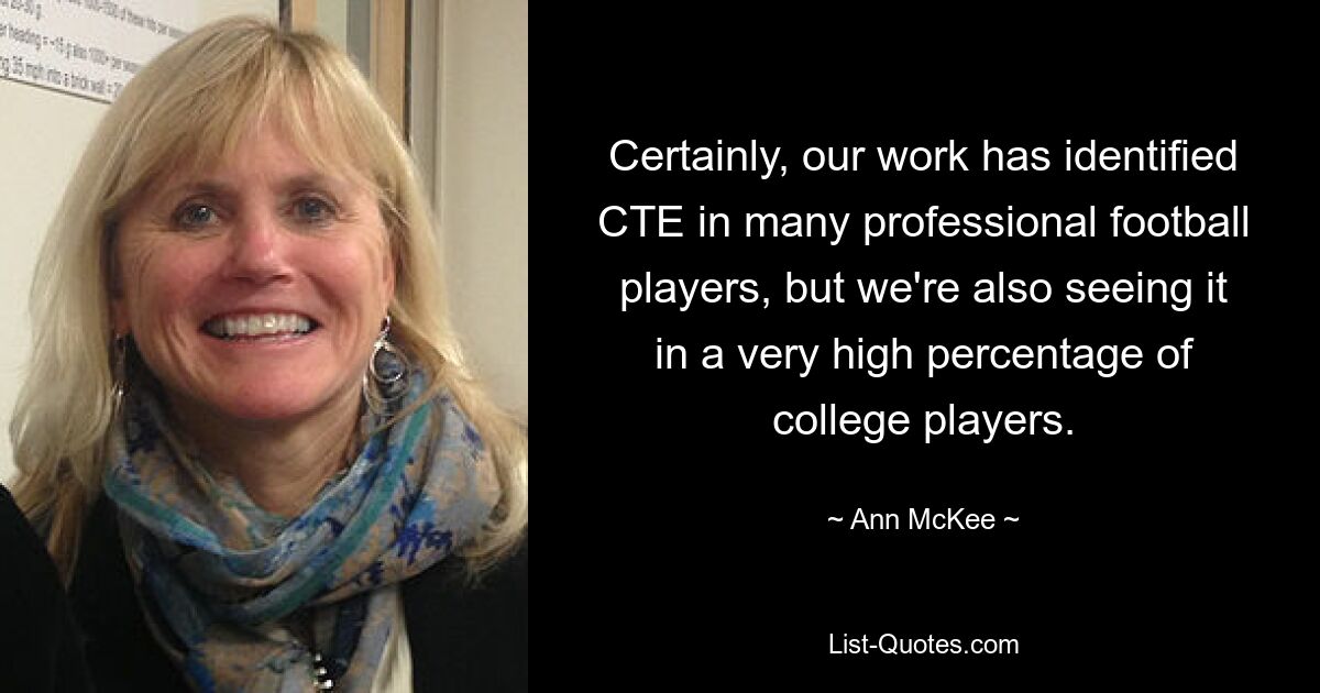 Certainly, our work has identified CTE in many professional football players, but we're also seeing it in a very high percentage of college players. — © Ann McKee