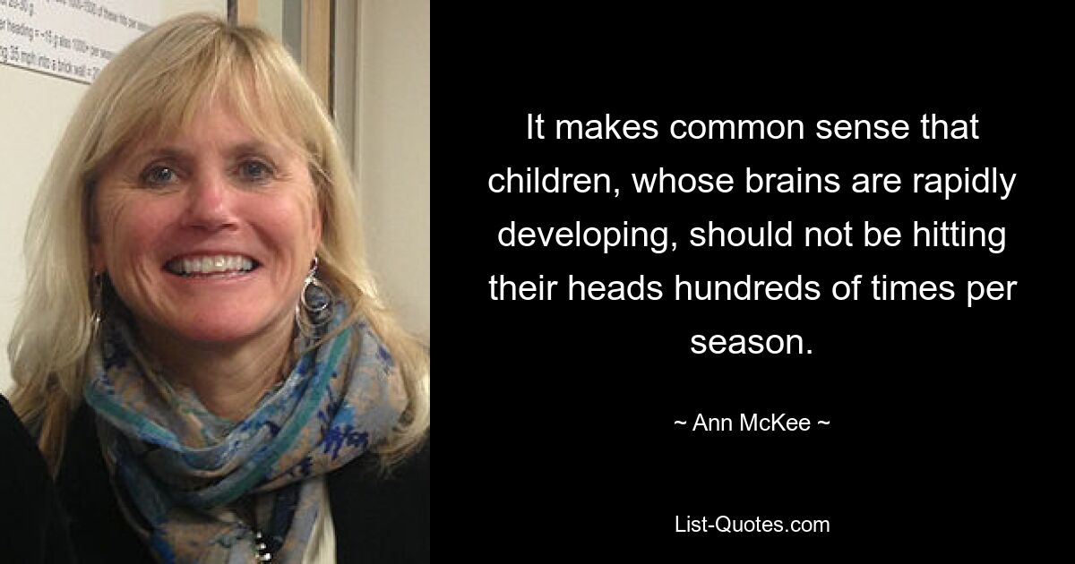 It makes common sense that children, whose brains are rapidly developing, should not be hitting their heads hundreds of times per season. — © Ann McKee