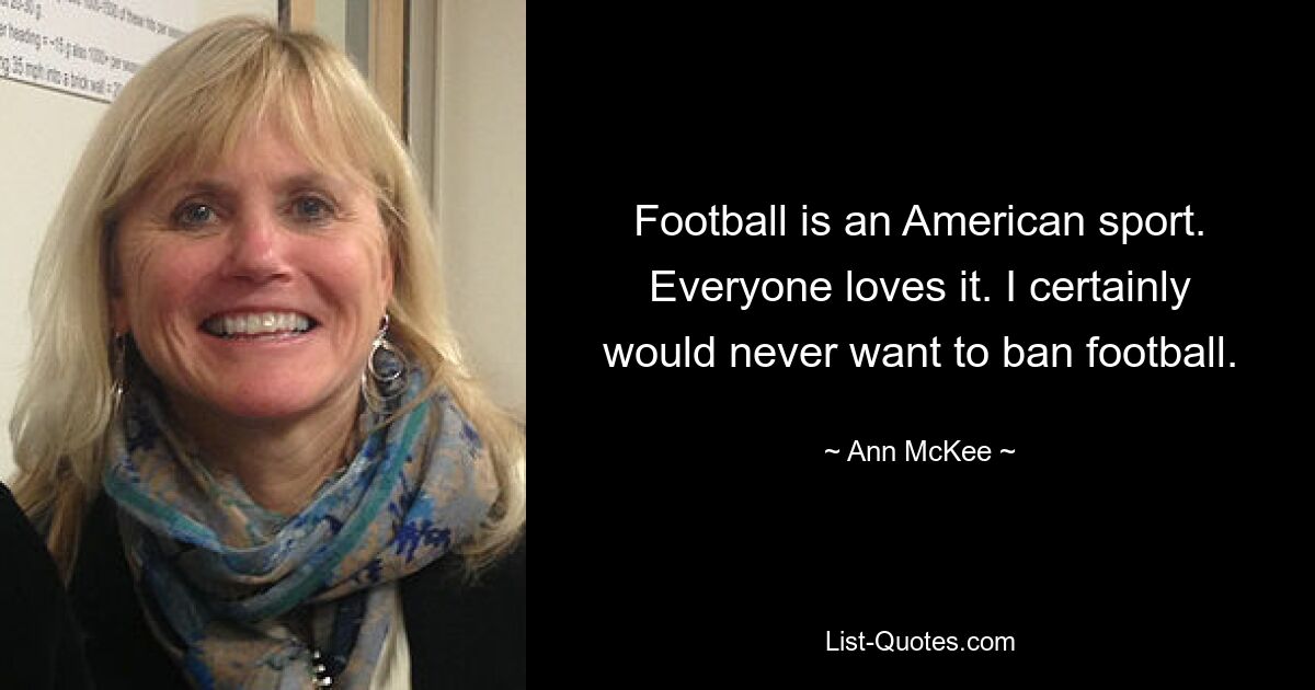 Football is an American sport. Everyone loves it. I certainly would never want to ban football. — © Ann McKee