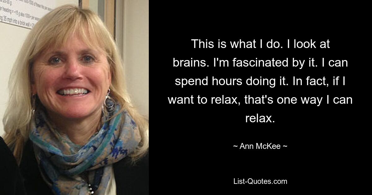 This is what I do. I look at brains. I'm fascinated by it. I can spend hours doing it. In fact, if I want to relax, that's one way I can relax. — © Ann McKee