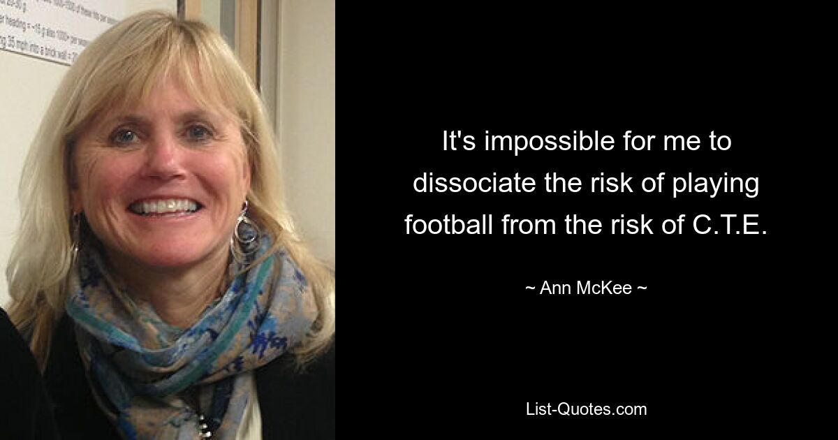 It's impossible for me to dissociate the risk of playing football from the risk of C.T.E. — © Ann McKee