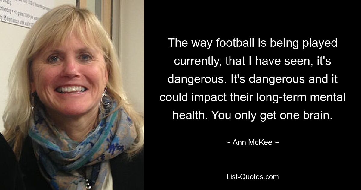 The way football is being played currently, that I have seen, it's dangerous. It's dangerous and it could impact their long-term mental health. You only get one brain. — © Ann McKee