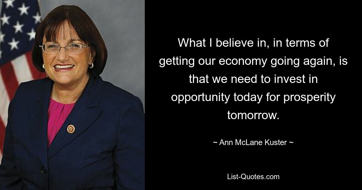 What I believe in, in terms of getting our economy going again, is that we need to invest in opportunity today for prosperity tomorrow. — © Ann McLane Kuster