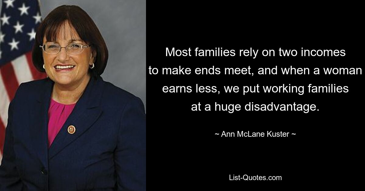 Most families rely on two incomes to make ends meet, and when a woman earns less, we put working families at a huge disadvantage. — © Ann McLane Kuster