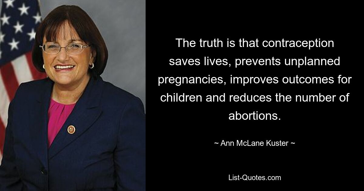 The truth is that contraception saves lives, prevents unplanned pregnancies, improves outcomes for children and reduces the number of abortions. — © Ann McLane Kuster