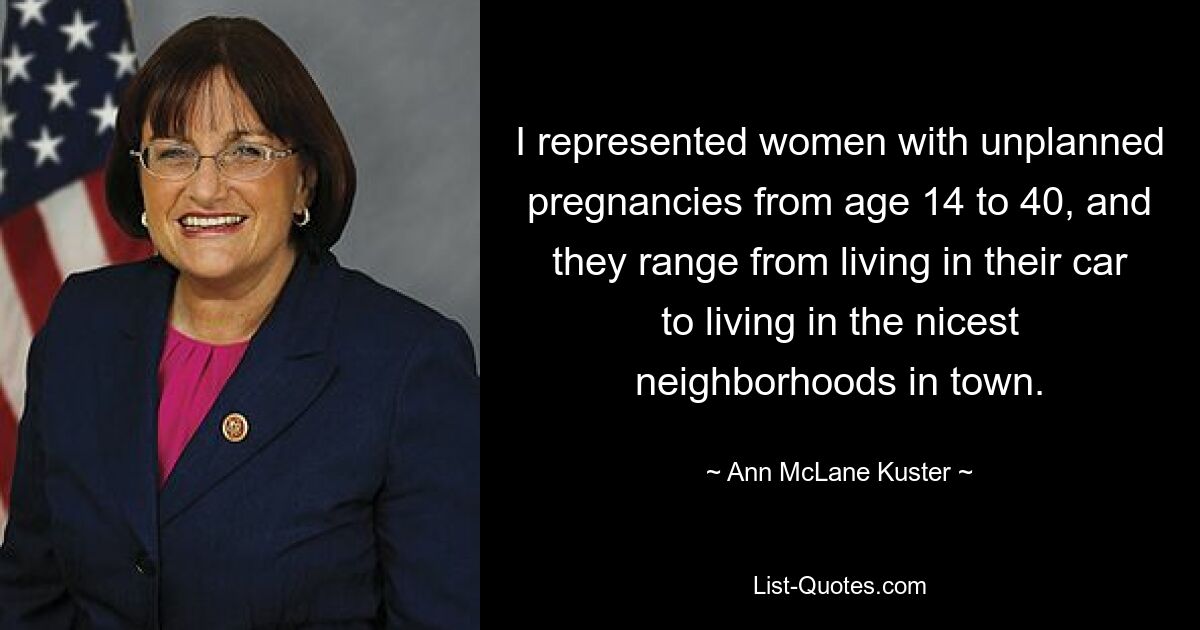 I represented women with unplanned pregnancies from age 14 to 40, and they range from living in their car to living in the nicest neighborhoods in town. — © Ann McLane Kuster