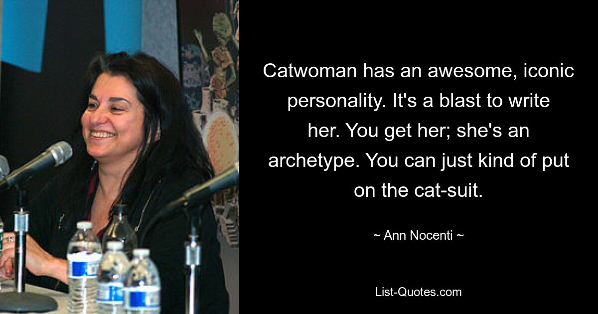 Catwoman has an awesome, iconic personality. It's a blast to write her. You get her; she's an archetype. You can just kind of put on the cat-suit. — © Ann Nocenti