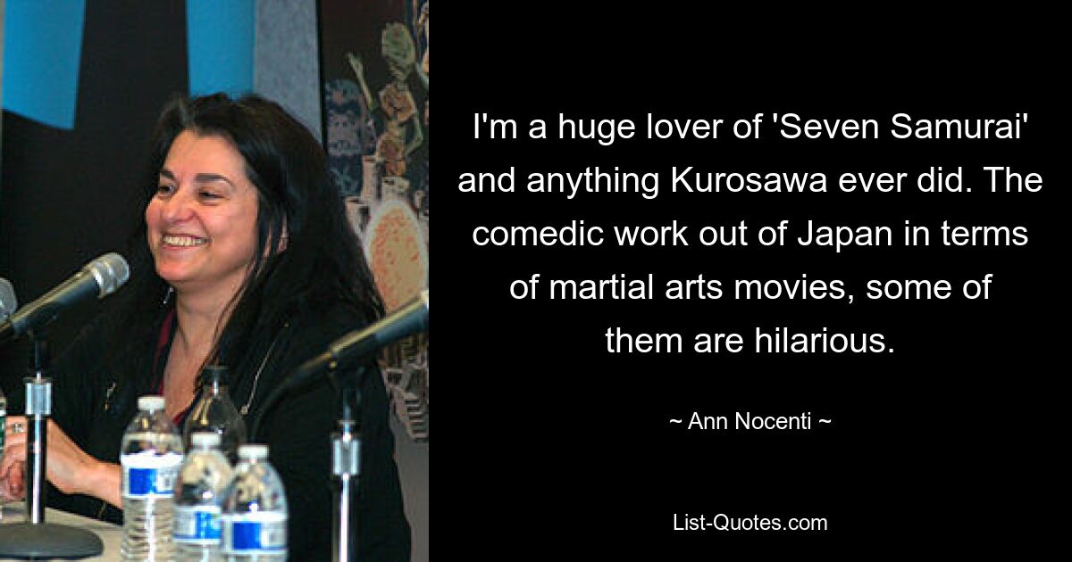 I'm a huge lover of 'Seven Samurai' and anything Kurosawa ever did. The comedic work out of Japan in terms of martial arts movies, some of them are hilarious. — © Ann Nocenti