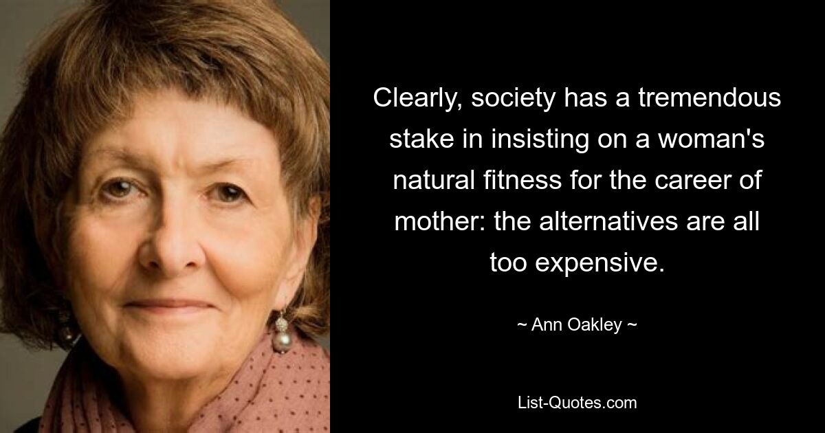 Clearly, society has a tremendous stake in insisting on a woman's natural fitness for the career of mother: the alternatives are all too expensive. — © Ann Oakley