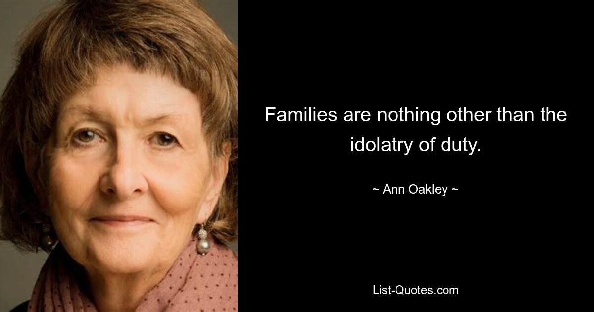 Families are nothing other than the idolatry of duty. — © Ann Oakley