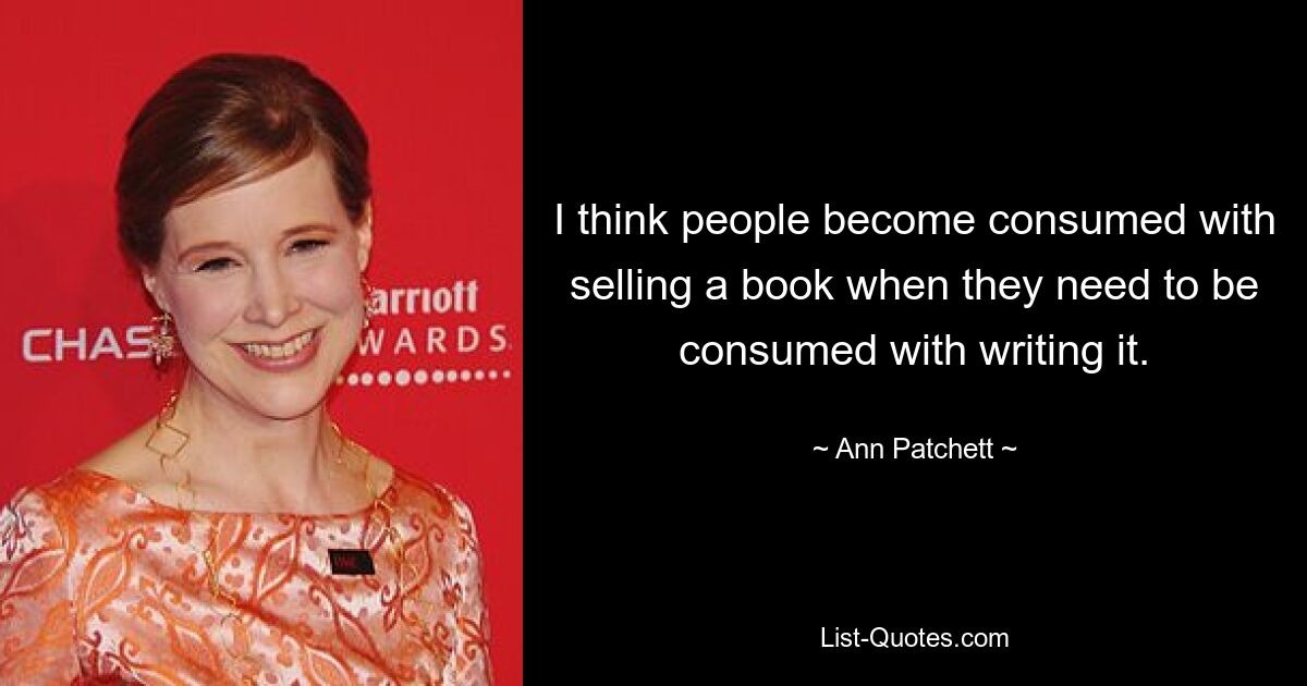 I think people become consumed with selling a book when they need to be consumed with writing it. — © Ann Patchett