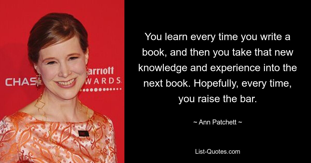 You learn every time you write a book, and then you take that new knowledge and experience into the next book. Hopefully, every time, you raise the bar. — © Ann Patchett