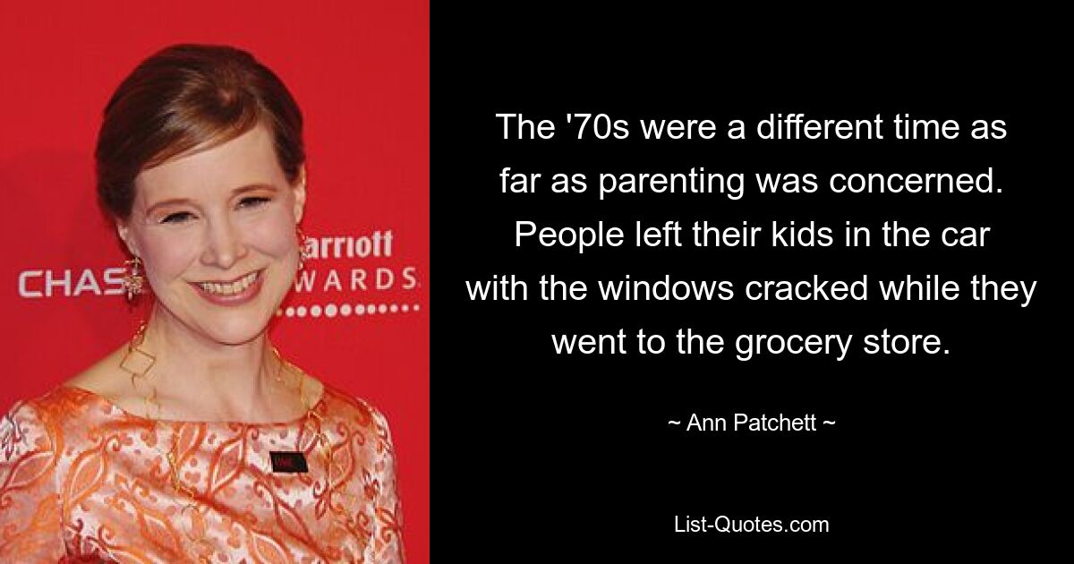 The '70s were a different time as far as parenting was concerned. People left their kids in the car with the windows cracked while they went to the grocery store. — © Ann Patchett