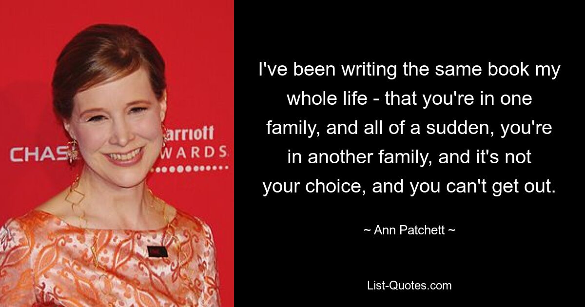 I've been writing the same book my whole life - that you're in one family, and all of a sudden, you're in another family, and it's not your choice, and you can't get out. — © Ann Patchett