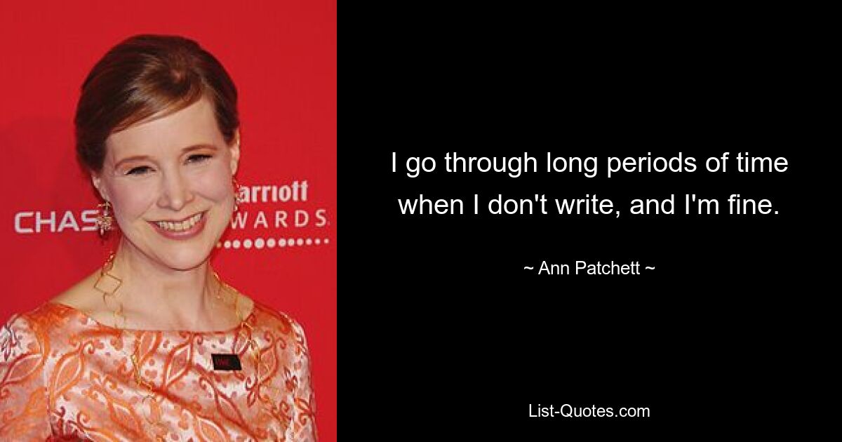 I go through long periods of time when I don't write, and I'm fine. — © Ann Patchett