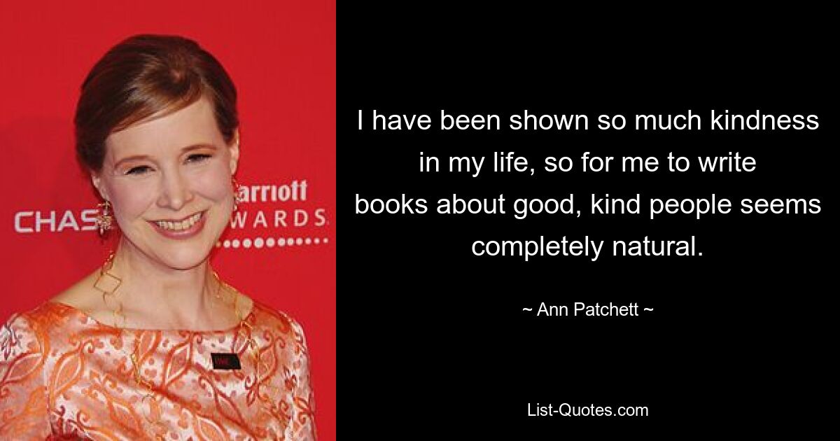 I have been shown so much kindness in my life, so for me to write books about good, kind people seems completely natural. — © Ann Patchett