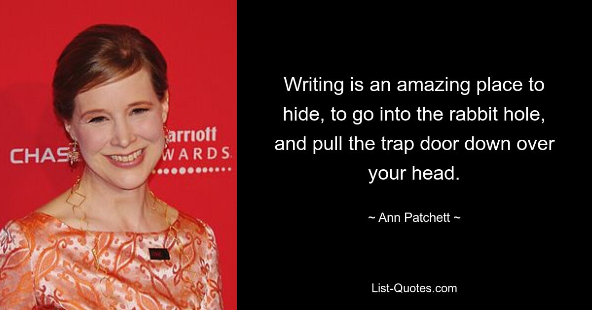 Writing is an amazing place to hide, to go into the rabbit hole, and pull the trap door down over your head. — © Ann Patchett