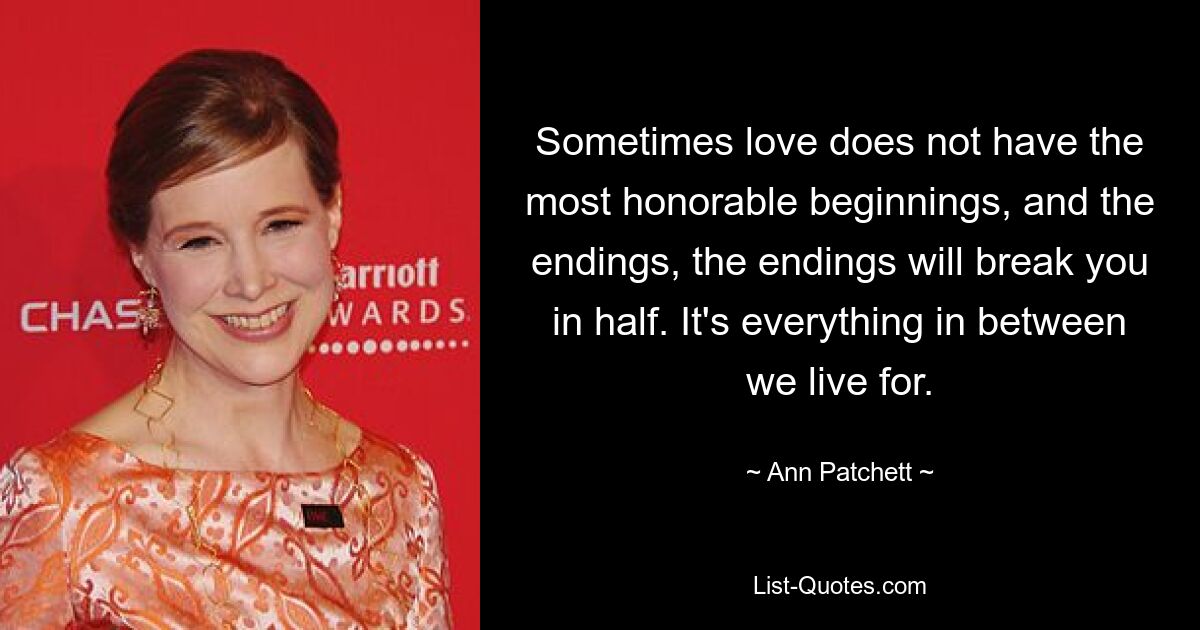 Sometimes love does not have the most honorable beginnings, and the endings, the endings will break you in half. It's everything in between we live for. — © Ann Patchett